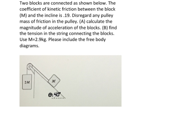 Two blocks are connected as shown below. The coefficient of kinetic friction between the block (M) and the incline is .19. Di