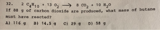 32. 2 C,H, + 13 o, - 8 co, + 10 H2O If 88 g of carbon dioxide are produced, what mass must have reacted? A) 116 g B) 14.5 g c