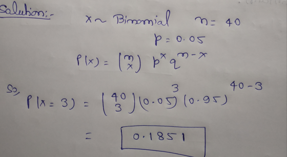 salution; . n = 40 xn Bimonial p=0.05 P(x) = ( ) p*q m- 3 40-3 sol PIX= 3) - ( *°) (0.05(0.96) 11 = 0.1851