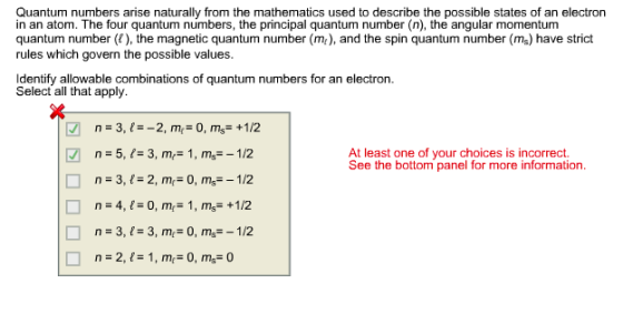 Quantum numbers arise naturally from the mathematics used to describe the possible states of an electron in an atom. The four quantum numbers, the principal quantum number (n), the angular momentum quantum number (), the magnetic quantum number (m), and the spin quantum number (ms) have strict rules which govern the possible values. Identify allowable combinations of quantum numbers for an electron. Select all that apply. n-5, -3, m- 1, ms-1/2 At least one of your choices is incorrect. See the bottom panel for more information n=3,1=2,m,= 0, m,--1/2 n = 4, 1-0, mr= 1, m,-+l/2 n-3, 1-3, m,-0, m,--1/2 n=2,1= 1,m,= 0, m,-0