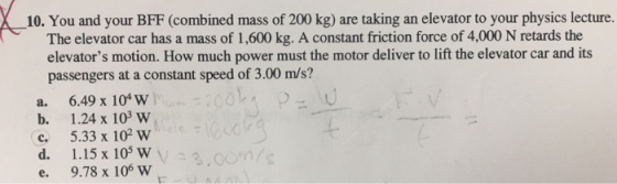 _10. You and your BFF (combined mass of 200 kg) are taking an elevator to your physics lecture. The elevator car has a mass o