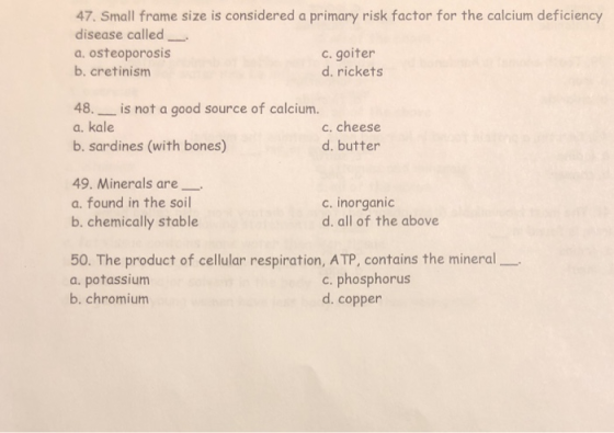 47. Small frame size is considered a primary risk factor for the calcium deficiency disease called a. osteoporosis b. cretinism c. goiter d. rickets 48.is not a good source of calcium. a. kale b. sardines (with bones) c. cheese d. butter 49. Minerals are a. found in the soil b. chemically stable c. inorganic d. all of the above 50. The product of cellular respiration, ATP, contains the mineral a. potassium b. chromium c. phosphorus d. copper