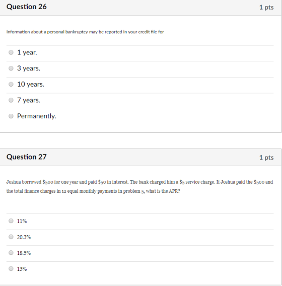 Question 26 1 pts Information about a personal bankruptcy may be reported in your credit file for o 1 year. O 3 years. O 10 years. O 7 years. Permanently. Question 27 1 pts Joshua borrowed $5o0 for one year and paid $5o in interest. The bank charged him a $5 service charge. If Joshua paid the S500 and the total finance charges in 12 equal monthly payments in problem 5, what is the APR? O 1190 O 20.3% 18.5% О 13%
