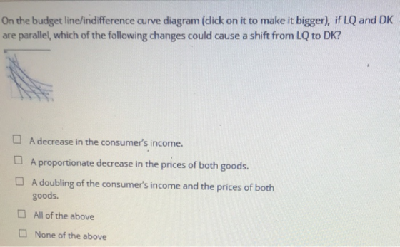 On the budget line/indifference curve diagram (dick on it to make it bigger), if LQ and DK are parallel, which of the followi