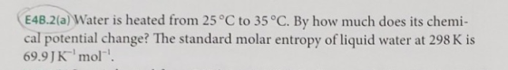 E4B.2(a) Water is heated from 25 °C to 35°C. By how much does its chemi- cal potential change? The standard molar entropy of