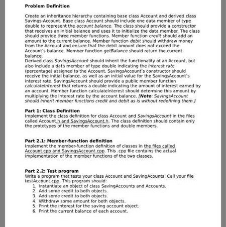 Problem Definition Create an inheritance hierarchy containing base class Account and derived class Savings-Account. Base class Account should include one data member of type double to represent the account balance. The class should provide a constructor that receives an initial baiance and uses it to initialize the data member. The class should provide three member functions. Member function credit should add an amount to the current balance. Member function debit should withdraw money from the Account and ensure that the debit amount does not exceed the Accounts balance. Member function getBalance should return the current balance Derived class SavingsAccount should inherit the functionality of an Account, but also include a data member of type double indicating the interest rate (percentage) assigned to the Account. SavingsAccounts constructor should receive the initial balance, as well as an initial value for the SavingsAccounts interest rate. SavingsAccount should provide a public member function calculatelnterest that retums a double indicating the amount of interest eamed by an account. Member function calculateinterest should determine this amount by multiplying the interest rate by the account balance. [Note: SavingsAccount should inherit member functions credit and debit as is without redefining them.] Part 1: Class Definition Implement the class definition for class Account and SavingsAccount in the files called Account h and SavingsAccount.h. The class definition should contain only the prototypes of the member functions and double members. Part 2.1: Member-function definition Implement the member-function definition of classes in the files calle Account.cpp and SavingsAccount.cpp. This cpp file contains the actual mplementation of the member functions of the two classes Part 2.2: Test program Write a program that tests your class Account and SavingAcounts. Call your file testAccount.cpp. This program should 1. Instantiate an object of class SavingAccounts and Accounts 2. Add some credit to both objects. 3. Add some credit to both objects 4. Withdraw some amount for both objects. 5. Print the interest for the saving account object. 6. Print the current balance of each account.