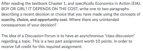 After reading the textbook Chapter 1, and specifically Economics in Action (EIA): BOY OR GIRL? IT DEPENDS ON THE COST, write one to two paragraphs describing a recent decision or choice that you have made using the concepts of scarcity, choice, and opportunity cost. Where there any unintended consequences of your decision? The idea of a Discussion Forum is to have an asynchronous class discussion regarding a topic. This is a two part assignment worth 10 points. In order to receive full credit for this required assignment: