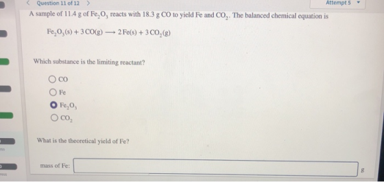 Attempt 5 Question 11 of 12 > A sample of 11.4 g of Fe, O, reacts with 18.3 g CO to yield Fe and CO,. The balanced chemical e