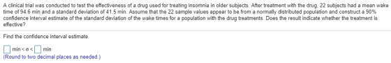 A clinical trial was conducted to test the effectiveness of a drug used for treating insomnia in older subjects. After treatment with the drug, 22 subjects had a mean wake time of 94.6 min and a standard deviation of 41.5 min. Assume that the 22 sample values appear to be from a normally distributed population and construct a 90% confidence interval estimate of the standard deviation of the wake times for a population with the drug treatments. Does the result indicate whether the treatment is effective Find the confidence interval estimate mín < σ < | |mín (Round to two decimal places as needed.)