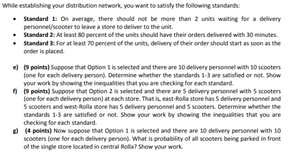 Whileestablishing your distribution network, you want to satisfy the following standards . Standard 1: On average, there should not be more than 2 units waiting for a delivery personnel/scooter to leave a store to deliver to the unit. . Standard 2: At least 80 percent of the units should have their orders delivered with 30 minutes. . Standard 3: For at least 70 percent of the units, delivery of their order should start as soon as the order is placed e) (9 points) Suppose that Option 1 is selected and there are 10 delivery personnel with 10 scooters (one for each delivery person). Determine whether the standards 1-3 are satisfied or not. Show your work by showing the inequalities that you are checking for each standard (9 points) Suppose that Option 2 is selected and there are 5 delivery personnel with 5 scooters (one for each delivery person) at each store. That is, east-Rolla store has 5 delivery personnel and 5 scooters and west-Rolla store has 5 delivery personnel and 5 scooters. Determine whether the standards 1-3 are satisfied or not. Show your work by showing the inequalities that you are checking for each standard (4 points) Now suppose that Option 1 is selected and there are 10 delivery personnel with 10 scooters (one for each delivery person). What is probability of all scooters being parked in front of the single store located in central Rolla? Show your work. f) g)