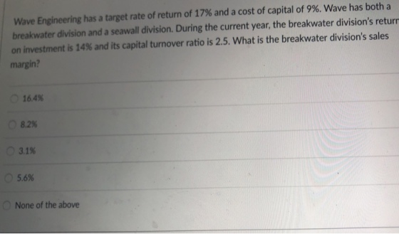 Wave Engineering has a target rate of return of 17% and a cost of capital of 9%. Wave has both a breakwater division and a seawall division. During the current year, the breakwater divisions returr on investment is 14% and its capital turnover ratio is 2.5, what is the breakwater divisions sales margin? 16.4% 08.2% 3.1% 15.6% None of the above
