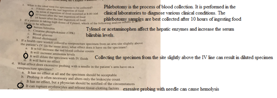 hs he ale for specimens to he coleced Phlebotomy is the process of blood collection. It is performed in the noon if ingestion ud Mclinical laboratories to diagnose various clinical conditions. The I. What is the to be 5 hours after the last ingestion a. phlebotomy samples are best collected after 10 hours of ingesting food d 16 hours after the last ingestion of food 2. analyie r If a patient is taking high doses of Tylenol, which of the following likoly to be affected? Tylenol or acetaminophen affect the hepatic enzymes and increase the serum Serum bilirubin b. Creatine phosphokinase (CPK)bilirubin levels. Blood glucose c. d. Blood cholesterol 3. If a health care worker collectt a venipuncture the patients IV (in the same arm), what effect does it have on the specimen specimen from an arm site slightly above It w3ill increase the red blood cellular counts It will increase ammonia levels a. line can result diluted specimen It will dilute the specimens ith rv fluids It will have no effect Collecting the specimen rom the site slightly above the Γ What effect does excessive probing with a needle in the patients arm have on a venipuncture specimen? 4. It has no effect at all and the specimen should be acceptable Probing is often necessary and alters only the leukocyte count It has no effect, but a physician should be notified of the circumstances It can a. b. s and release tissue-clotting factors exessiv re probing with needle can cause hemolysis