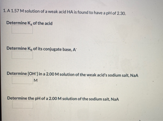 1. A 1.57 M solution of a weak acid HA is found to have a pH of 2.30. Determine K, of the acid Determine Ko of its conjugate