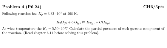 CH6/5pts Problem 4 (P6.24) Following reaction has Kp = 3.32 · 103 at 298 K. H20(1) + CO(g) = H2(g) + CO2(9) At what temperatu