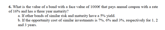 6. What is the value of a bond with a face value of 1000 of 16% and has a three year maturity? that pays annual coupon with a rate a. If other bonds of similar risk and maturity have a 5% yield. b. If the opportunity cost of similar investments is 7%, 6% and 3%, respectively for 1, 2 and 3 years.