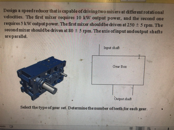 Design a speedreducer that is capable of driving two mixers at different rotational velocities. The first mixer requires 10 kW output power, and the second one requires 5 kW output power. The first mixer shouldbe driven at 250 ± 5 rpm The second mixer should be driven at 80 ± 5 rpm. The axis ofinput and output shafts areparallel. Input shaft Gear Box Output shaft Select the type of gear set. Determine the number of teeth for each gear. ords
