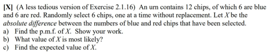 지 (A less tedious version of Exercise 2.1.16) An urn contains 12 chips, of which 6 are blue and 6 are red. Randomly select 6 chips, one at a time without replacement. Let Xbe the absolute difference between the numbers of blue and red chips that have been selected. a) Find the p.m.f. of X. Show your work. b) What value of X is most likely? c) Find the expected value of X.