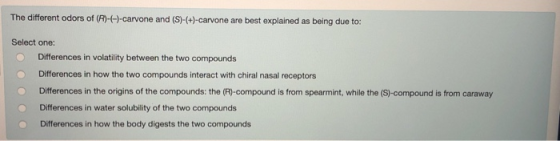 The different odors of (R)-(-)-carvone and (S)-(+)-carvone are best explained as being due to: Select one: Differences in vol