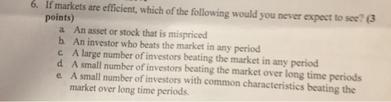 6. If markets are efficient, which of the following would you never expect to see? 3 points) a An asset or stock that is mispriced b. An investor who beats the market in any period c A large number of investors beating the market in any period d. A small number of investors beating the market over long time periods e A small number of investors with common characteristics beating the market over long time periods.