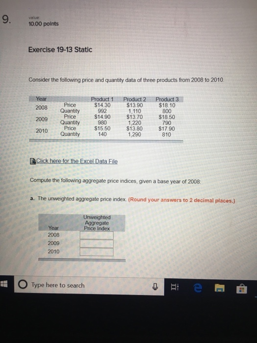 10.00 points Exercise 19-13 Static Consider the following price and quantity data of three products from 2008 to 2010 2008 Quantity 2009 Quantity 2010 Quantity Price Price$14.90 Price Product 1Product 2 Product 3 14.30$13.90 $18.10 1,110 $13.70 1,220 800 $18.50 790 $15.50 $13.80 $17.90 1,290 810 Compute the following aggregate price indices, given a base year of 2008 he ueighed roanaswers te2 decima place Unweighted Aggregate Year 2008 2009 2010 O Type here to search
