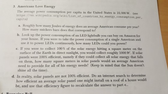 3. Americans Love Energy The average power consumption per capita in the United States is 10,000 w. (see https://en wikipedia.org/wiki/List.of.countries.by-energy consumption per capita) a. Roughly how many Joules of energy does an average American consume per year? How many snickers bars does that correspond to? b. Look up the power consumption of an LED lightbulb you can buy on Amazon for your house. If you were to take the power consumption of a single American and use it to power LEDs continuously, how many LEDs could you power? C. If you were to collect 100% of the solar energy hitting a square meter on the surface of the Earth in direct sunlight, you would collect roughly 1000 W. If solar panels were 100% efficient, namely if they could collect all solar energy that falls on them, how many square meters in solar panels would an average American need to provide for all of his energy needs? (Keep in mind that the Sun doesnt shine all the time) d. In reality, solar panels are not 100% efficient. Do an internet search to determine how efficient an average solar panel one might install on a roof of a house would be, and use that efficiency figure to recalculate the answer to part c
