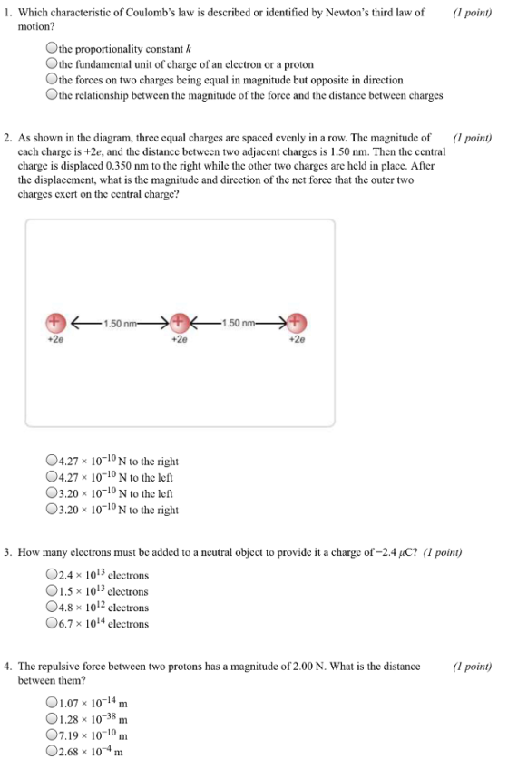 1. Which characteristic of Coulombs law is described or identified by Newtons third law of (1 point) motion? Othe proportionality constant k the fundamental unit of charge of an electron or a proton Othe forces on two charges being equal in magnitude but opposite in direction Othe relationship between the magnitude of the force and the distance between charges 2. As shown in the diagram, three equal charges are spaced evenly in a row. The magnitude of point) cach charge is +2e, and the distance between two adjacent charges is 1.50 nm. Then the central charge is displaced 0.350 nm to the right while the other two charges are held in place. After the displacement, what is the magnitude and direction of the net force that the outer two charges cxcr on thc central chargc? 1.50 n 1.50 n +2e 04.27 x 10-10N to the right 4.27x 10 10 N to the left 3.20 x 10-10 N to the left 03.20 × 10-10 N to the right 3. How many clectrons must be added to a ncutral object to provide it a charge of-2.4 uC? (1 point) O2.4 x 1013 clectrons 01.5 x 1013 electrons 04.8 x 1012 clectrons 06.7 × 1014 electrons 4. The repulsive force between two protons has a magnitude of 2.00 N. What is the distance (l point) between them? 01.07× 10-14 m 01.28 x 10-38 m 07.19 x 10-10 m 02.68 × 10-4 m