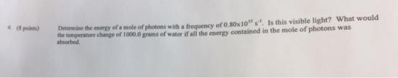 Determine the of a mole of photons with a frequency of 0.80x1015 s. Is this visible light? What would the en the contained in the mole photons was temperature change of 1000.0 grams of water ifall energy absorbed.