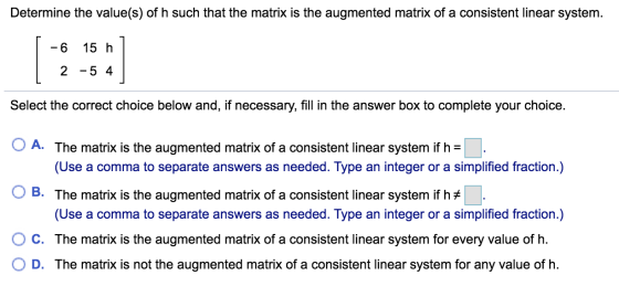 Determine the value(s) of h such that the matrix is the augmented matrix of a consistent linear system. -6 15 h 2 -5 4 Select