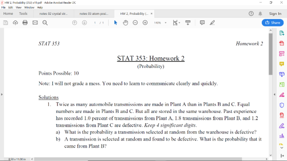HW 2, Probability (353 s19.pdf Adobe Acrobat Reader DC File Ecit View Window Help Home Tools notes 02 crystal str... notes 03 atom posi.. HW 2, Probability x 140% t Share STAT 353 Homework 2 STAT 353: Homework 2 (Probability) Points Possible: 10 Note: I will not grade a mess. You need to learn to communicate clearly and quickly Solutions 1. Twice as many automobile transmissions are made in Plant A than in Plants B and C. Equal numbers are made in Plants B and C. But all are stored in the same warehouse. Past experience has recorded 1.0 percent of transmissions from Plant A, 1.8 transmissions from Plant B, and 1.2 transmissions from Plant C are defective. Keep 4 significant digits a) What is the probability a transmission selected at random from the warehouse is defective? b) A transmission is selected at random and found to be defective. What is the probability that it came from Plant B? .50 x 11.00 in <