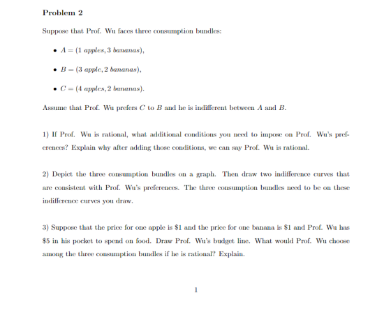 Problem 2 Suppose that Prof. Wu faces three consumption bundles A-1 apples,3 bananas), . B (3 apple, 2 bananas), . C (4 apples, 2 bananas) Assume that Prof. Wu prefers C to B and he is indifferent between Λ and B 1) If Prof. Wu is rational, what additional conditions you need to impose on Prof. Wus pref erences? Explain why after adding those conditions, we can say Prof. Wu is rational 2) Depict the three consumption bundles on a graph. Then draw two indifference curves that are consistent with Pr()f. Wus preferences. The thre(: с(nsımptin bundles need to be ()n these indifference curves you dravw 3) Suppose that the price for one apple is $1 and the price for one banana is $1 and Prof. Wu has $5 in his pocket to spend on food. Draw Prof. Wus budget line. What would Prof. Wu choose among the three consumption bundles if he is rational? Explain