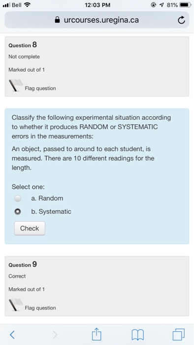 12:03 PM urcourses.uregina.ca Question 8 Not complete Marked out of 1 Flag question Classify the following experimental situation according to whether it produces RANDOM or SYSTEMATIC errors in the measurements: An object, passed to around to each student, is measured. There are 10 different readings for the length. Select one: a. Random O b. Systematic Check Question 9 Correct Marked out of Flag question 西卬。