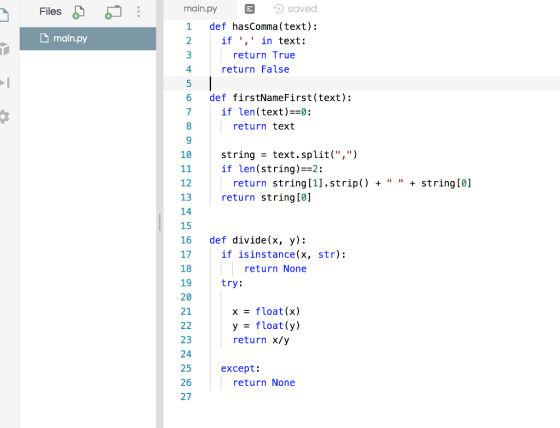 main.py saved 1 def hasComma (text); 2 Files D main.py if , in text: return True return False 4. 6 def firstNameFirst(text): if len (text)z0: return text 8 string - text.split(,) if len (string)--2: 10 return string [1].strip) + + string (0] return string[0] 12 13 14 15 16 def divide(x, y): 17 18 19 20 21 if isinstance(x, str): return None try: x = float(x) y- float(y) return x/y 23 24 25 26 27 except: return None