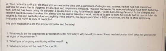 A. Your patient is a 44 y.o. old male who comes to the clinic with a complaint of allergies and asthma. He has had mild inter