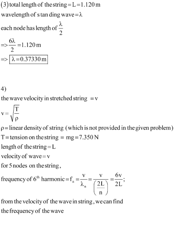 (3) total length of the string L-1.120m wavelength of s tan ding wave-) each node has length of 2 όλ > _ = 1 . 120 m =>| λ=0.37330 m 4) the wave velocitv in stretched string -v p-linear density of string (which is not provided in the given problem) tension on the string = mg= 7.350 N length of the string IL velocity of wave-v for 5 nodes on the string, frequency of 6th harmonic . from the velocity of the wave in string, we can find the frequency of the wave
