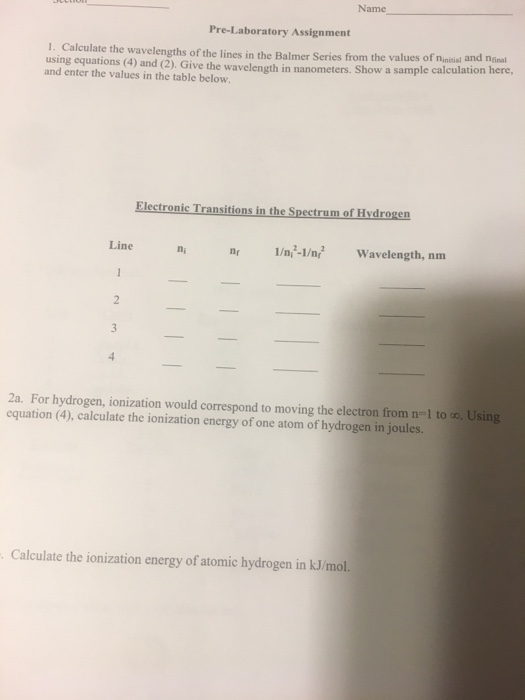 Name Pre-Laboratory Assignment 1. Calculate the wavelengths of the lines in the Balmer Series from the values of ninisial and ninal using equations (4) and (2). Give the wavelength and enter the values in the table below in nanometers. Show a sample calculation here, Electronic Transitions in the Spectrum of Hvdrogen Line nn1/n -1/nfWavelength, nm 2a. For hydrogen, ionization would correspond to moving the electron from n-1 to oo, Using equation (4), calculate the ionization energy of one atom of hydrogen in joules. Calculate the ionization energy of atomic hydrogen in kJ/mol.