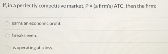 If, in a perfectly competitive market, P = (a firms) ATC, then the firm: earns an economic profit. Obreaks even. O is operat