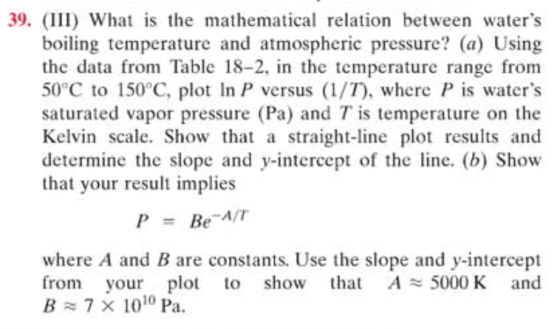 39. III) What is the mathematical relation between waters boiling temperature and atmospheric pressure? (a) Using the data from Table 18-2, in the temperature range from 50°C to 150°C, plot In P versus (1/T, where Pis waters saturated vapor pressure (Pa) and T is temperature on the Kelvin scale. Show that a straight-line plot results and determine the slope and y-intercept of the lne. (b) Show that your result implies P Be-A/T = where A and B are constants, Use the slope and y-intercept from your plot to show ha A5000 K and B ~ 7 × 1010 Pa.