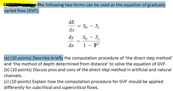 e following two forms can be used as the equation of gradually varied flow (GVF). dE dx dr 1- F2 (a) (10 points) Describe briefly the computation procedure of the direct step methoo and the method of depth determined from distance to solve the equation of GVF. (b) (10 points) Discuss pros and cons of the direct step method in artificial and natural channels. (c) (10 points) Explain how the computation procedure for GVF should be applied differently for subcritical and supercritical flows.