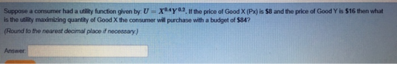 Suppose a consumer had a utlity function given by U- X04Y02. If the price of Good X (Px) is $8 and the price of Good Y is $16 then what is the utility maximizing quantity of Good X the consumer will purchase with a budget of $84? Round to the nearest decimal place if necessary) Answer