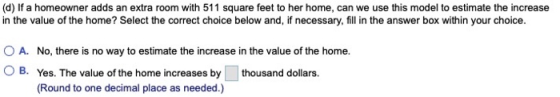 (d) If a homeowner adds an extra room with 511 square feet to her home, can we use this model to estimate the increase in the