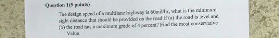 Question 1(5 points) The design speed of a multilane highway is 60mil/hr, what is the minimum sight distance that should be provided on the road if (a) the road is level and (b) the road has a maximum grade of 4 percent? Find the most conservative Value