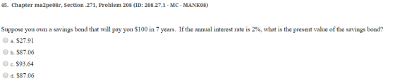 45. Chapter ma2pe08r, section.271, Problem 208 (ID: 208.27.1- MC-MANK08) If the annual interest rate is 2%, what is the present value of the savings bond? Suppose you own a savings bond that will pay you $100 in 7 years. O a. $27.91 b. $87.06 O c. $93.64 O d. $87.06