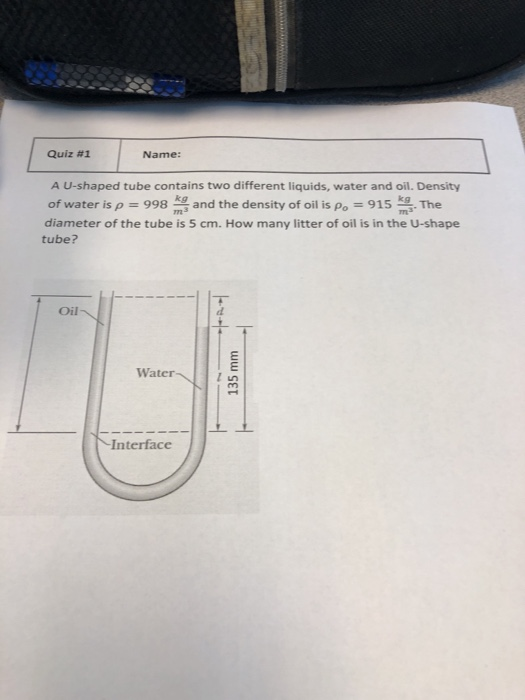 Quiz #1 Name: A U-shaped tube contains two different liquids, water and oil. Density of water is ρ-998 mg and the density of oil is Po-915 mg. The diameter of the tube is 5 cm. How many litter of oil is in the U-shape tube? Oil Water Interface
