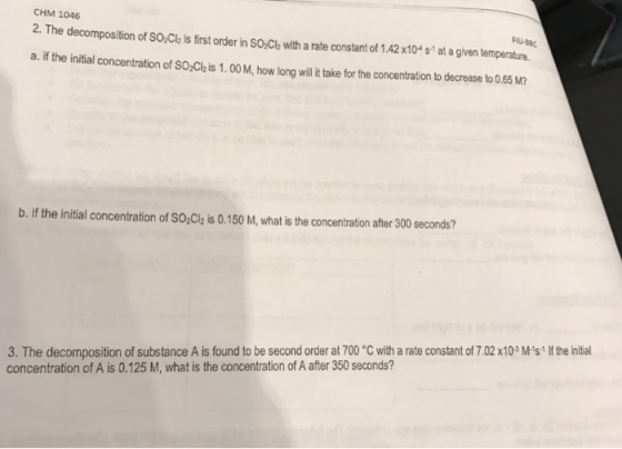 CHM 1046 2. The decomposition ofsoacl. s first order in sonch with a rate constant of 1.42x10 at a given temperature. b. lf the initial concentration of sozcizis0.150 M, what is the concentration after 300 seconds? 3. The decomposition of substance A is found to be second order at 700 C with a rate constant of 7.02x103M st If the initial concentration of A is 0.125 M, what is the concentration of A after 350 seconds?