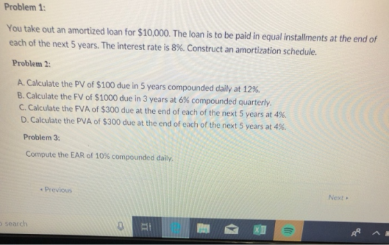 Problem 1 You take out an amortized loan for $10,000. The loan is to be paid in equal installments at the end of each of the next 5 years. The interest rate is 8%. Construct an amortization schedule. Problem 2: A. Calculate the PV of $100 due in 5 years compounded daily at 12%. B. Calculate the FV of $1000 due in 3 years at 6% compounded quarterly. C. Calculate the FVA of $300 due at the end of each of the next 5 years at 496. D. Calculate the PVA of $300 due at the end of each of the next 5 years at 4%. Problem 3: Compute the EAR of 10% compounded daily. Previous Next search 0