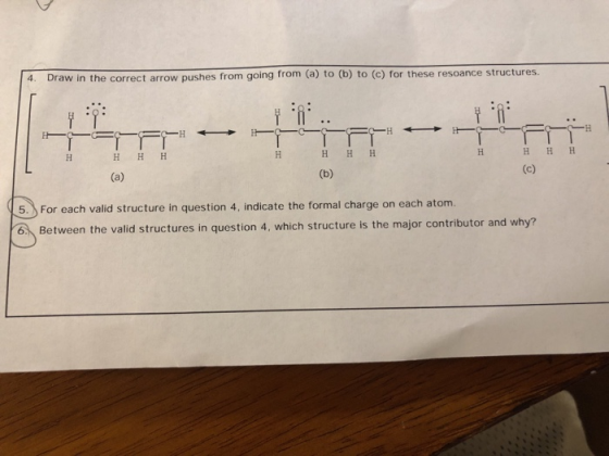 4. Draw in the correct arrow pushes from going from (a) to (b) to (c) for these resoance structures. For each valila 5.For each valid structure in question 4, indicate the formal charge on each atom. 6 Between the valid structures in question 4, which structure is the major contributor and why?