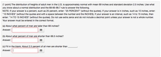 (1 point) The distribution of heights of adult men in the U.S. is approximately normal with mean 69 inches and standard deviation 2.5 inches. Use what you know about a normal distribution and the 68-95-99.7 rule to answer the following. NOTE: If your answer is a percent, such as 25 percent, enter: 25 PERCENT (without the quotes). If your answer is in inches, such as 10 inches, enter 10 INCHES (without the quotes and with a space between the number and the INCHES). If your answer is an interval, such as 14 to 15 inches, then enter: 14 TO 15 INCHES (without the quotes). Do not use extra zeros and do not include a decimal point unless your answer is not a whole number Your answer must be entered in the correct format. (a) About what percent of men are taller than 69 inches? Answer: (b) About what percent of men are shorter than 66.5 inches? Answer: (c) Fill in the blank: About 2.5 percent of all men are shorter than Answer: | |