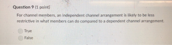 Question 9 (1 point) For channel members, an independent channel arrangement is likely to be less restrictive in what members can do compared to a dependent channel arrangement. True False