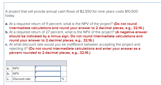 A project that will provde annual cash flows of $2,550 for nine years costs $10,500 today. a. At a required return of 11 perc