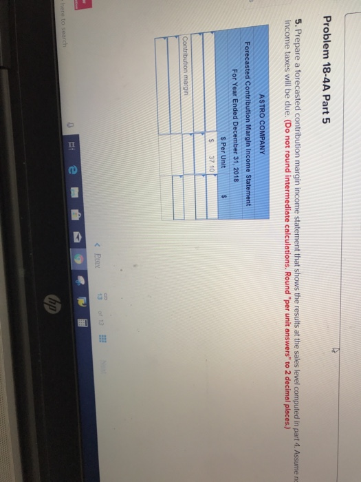 Problem 18-4A Part 5 5. Prepare a forecasted contribution margin income statement that shows the results at the sales level computed in part 4. Assume ne income taxes will be due. (Do not round intermediate calculations. Round per unit answers to 2 decimal places.) ASTRO COMPANY Forecasted Contribution Margin Income Statement For Year Ended December 31, 2018 S Per Unit S 37 10 Prey 13of 13